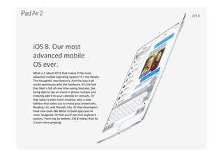 iOS 8
iOS 8. Our most
advanced mobile
OS ever.
What is it about iOS 8 that makes it the most 
advanced mobile operating system? It’s the details. 
The thoughtful new features. And the way it all 
works seamlessly with the hardware. It’s the fact 
that Mail is full of new time‐saving features, like 
being able to tap an event or phone number and 
instantly add it to your calendar or contacts. Or 
that Safari is even more intuitive, with a new 
Sidebar that slides out to reveal your bookmarks, 
Reading List, and Shared Links. Or that developers 
have new tools like Metal to build apps you’ve 
never imagined. Or that you’ll see new keyboard 
options. From top to bottom, iOS 8 makes iPad Air 
2 even more amazing.
 