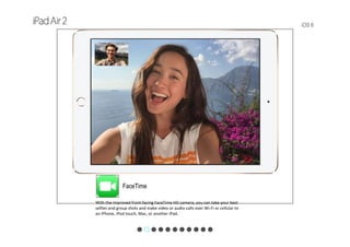 iOS 8
FaceTime
With the improved front‐facing FaceTime HD camera, you can take your best 
selfies and group shots and make video or audio calls over Wi-Fi or cellular to 
an iPhone, iPod touch, Mac, or another iPad.
 