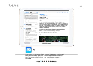 iOS 8
Mail
Send, receive, and reply across all your accounts. Swipe to scan your inbox and 
tap to open attachments. Keep track of email conversations by thread. Turn 
your iPad from portrait to landscape to see your inbox and messages in a 
single view.
 