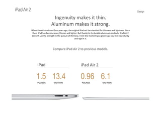 Design
Ingenuity makes it thin.
Aluminum makes it strong.
When it was introduced four years ago, the original iPad set the standard for thinness and lightness. Since 
then, iPad has become even thinner and lighter. But thanks to its durable aluminum unibody, iPad Air 2 
doesn’t sacrifie strength in the pursuit of thinness. From the moment you pick it up, you feel how sturdy 
and rigid it is.
Compare iPad Air 2 to previous models.
iPad Air 2iPad
1.5
POUNDS
13.4
MM THIN
0.96
POUNDS
6.1
MM THIN
 
