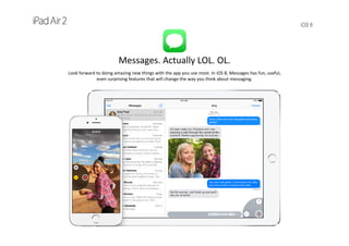 iOS 8
Messages. Actually LOL. OL.
Look forward to doing amazing new things with the app you use most. In iOS 8, Messages has fun, useful, 
even surprising features that will change the way you think about messaging.
 