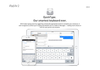 iOS 8
QuickType.
Our smartest keyboard ever.
iOS 8 makes typing easier by suggesting contextually appropriate words to complete your sentences. It   
even recognizes to whom you’re typing and whether you’re in Mail or Messages — making smart choices in 
tone for each person and situation.
 