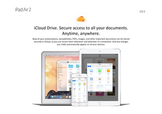 iOS 8
iCloud Drive. Secure access to all your documents. 
Anytime, anywhere.
Now all your presentations, spreadsheets, PDFs, images, and other important documents can be stored 
securely in iCloud, so you can access them whenever and wherever it’s convenient. And any changes 
you make automatically appear on all your devices.
 