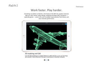 Performance
Work faster. Play harder.
Everything runs better on iPad Air 2. But thanks to the A8X chip, graphics‐intensive 
apps are, well, intense. Video editing, modeling and design apps, and games —
especially games — come to life, with incredible responsiveness, fluid motion, and
near‐cinematic performance.
3D modeling and CAD
Live 3D CAD modeling on a tablet? Believe it. With iPad Air 2, you can do things 
you wouldn't have dreamed of doing on anything but a desktop computer.
 
