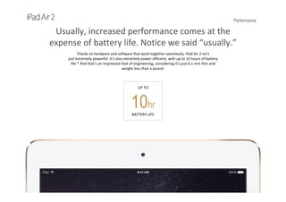 Performance
Usually, increased performance comes at the 
expense of battery life. Notice we said “usually.”
Thanks to hardware and software that work together seamlessly, iPad Air 2 isn’t                                                            
just extremely powerful. It’s also extremely power efficient, with up to 10 hours of battery
life.* And that’s an impressive feat of engineering, considering it’s just 6.1 mm thin and                                          
weighs less than a pound.
UP TO
10hr
BATTERY LIFE
 