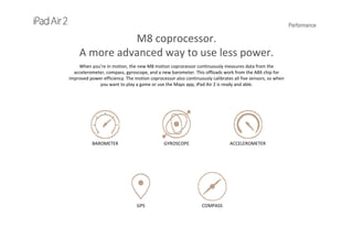 Performance
M8 coprocessor.                                          
A more advanced way to use less power.
When you’re in motion, the new M8 motion coprocessor continuously measures data from the 
accelerometer, compass, gyroscope, and a new barometer. This offloads work from the A8X chip for 
improved power efficiency. The motion coprocessor also continuously calibrates all five sensors, so when 
you want to play a game or use the Maps app, iPad Air 2 is ready and able. 
BAROMETER GYROSCOPE ACCELEROMETER
COMPASSGPS
 