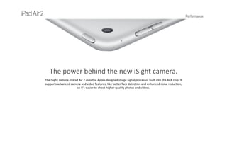 Performance
The power behind the new iSight camera.
The iSight camera in iPad Air 2 uses the Apple‐designed image signal processor built into the A8X chip. It 
supports advanced camera and video features, like better face detection and enhanced noise reduction, 
so it’s easier to shoot higher‐quality photos and videos.
 