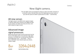 Cameras
New iSight camera.
The new iSight camera was designed to help you capture all of life’s moments at 
a moment’s notice. And with every shot, the image signal processor works in 
sync with the camera to deliver a great picture or video — automatically.
All‐new sensor.
The iSight camera’s new 8MP sensor captures images 
in 3264‐by‐2448 native resolution and 1080p HD video. 
So your photos and videos stay sharp and clear, even 
when viewed on larger screens.
Advanced image 
signal processor.
Behind the precision optics and the new sensor lies the 
brains of the iSight camera: the powerful image signal 
processor in the A8X chip. Its improved face‐detection 
technology keeps more — and smaller — faces in 
focus. And better noise reduction gives you cleaner, 
sharper images.
8MP
SENSOR
3264x2448
NATIVE RESOLUTION
 