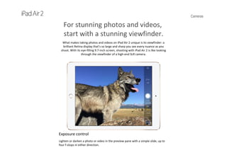 Cameras
For stunning photos and videos,
start with a stunning viewfinder.
What makes taking photos and videos on iPad Air 2 unique is its viewfinder: a 
brilliant Retina display that’s so large and sharp you see every nuance as you 
shoot. With its eye‐filling 9.7‐inch screen, shooting with iPad Air 2 is like looking 
through the viewfinder of a high‐end SLR camera.
Exposure control
Lighten or darken a photo or video in the preview pane with a simple slide, up to 
four f‐stops in either direction.
 