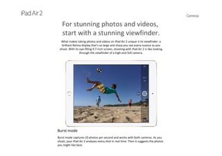Cameras
For stunning photos and videos,
start with a stunning viewfinder.
What makes taking photos and videos on iPad Air 2 unique is its viewfinder: a 
brilliant Retina display that’s so large and sharp you see every nuance as you 
shoot. With its eye‐filling 9.7‐inch screen, shooting with iPad Air 2 is like looking 
through the viewfinder of a high‐end SLR camera.
Burst mode
Burst mode captures 10 photos per second and works with both cameras. As you 
shoot, your iPad Air 2 analyzes every shot in real time. Then it suggests the photos 
you might like best.
 