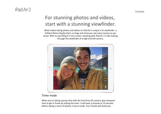 Cameras
For stunning photos and videos,
start with a stunning viewfinder.
What makes taking photos and videos on iPad Air 2 unique is its viewfinder: a 
brilliant Retina display that’s so large and sharp you see every nuance as you 
shoot. With its eye‐filling 9.7‐inch screen, shooting with iPad Air 2 is like looking 
through the viewfinder of a high‐end SLR camera.
Timer mode
When you’re taking a group shot with the FaceTime HD camera, give everyone 
time to get in frame by setting the timer. It will wait 3 seconds or 10 seconds 
before taking a series of photos in burst mode. Your friends will thank you.
 