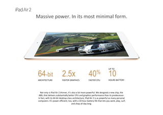 Massive power. In its most minimal form.
40%
FASTER CPU
UP TO      
10
HOURS BATTERY
2.5x
FASTER GRAPHICS
64-bit
ARCHITECTURE
Not only is iPad Air 2 thinner, it’s also a lot more powerful. We designed a new chip, the 
A8X, that delivers substantially better CPU and graphics performance than its predecessor. 
In fact, with its 64‐bit desktop‐class architecture, iPad Air 2 is as powerful as many personal 
computers. It’s power efficient, too, with a 10‐hour battery life that lets you work, play, surf, 
and shop all day long. 
 