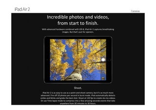 Cameras
Incredible photos and videos, 
from start to finish.
With advanced hardware combined with iOS 8, iPad Air 2 captures breathtaking 
images. But that’s just for openers.
Shoot.
iPad Air 2 is as easy to use as a point‐and‐shoot camera, but it’s so much more 
advanced. Fire off 10 photos per second in burst mode. iPad automatically detects 
smiles and blinks and grabs the best shot. Shoot at 120 fps to create slo‐mo videos. 
Or use Time‐lapse mode to compress into a few amazing seconds events that take 
anywhere from 30 minutes to 30 hours.
 