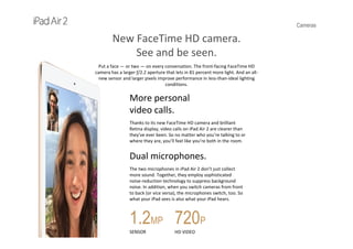 Cameras
New FaceTime HD camera.
See and be seen.
Put a face — or two — on every conversation. The front‐facing FaceTime HD 
camera has a larger ƒ/2.2 aperture that lets in 81 percent more light. And an all‐
new sensor and larger pixels improve performance in less‐than‐ideal lighting 
conditions.
More personal               
video calls.
Thanks to its new FaceTime HD camera and brilliant 
Retina display, video calls on iPad Air 2 are clearer than 
they’ve ever been. So no matter who you’re talking to or 
where they are, you’ll feel like you’re both in the room.
Dual microphones.
The two microphones in iPad Air 2 don’t just collect 
more sound. Together, they employ sophisticated 
noise‐reduction technology to suppress background 
noise. In addition, when you switch cameras from front 
to back (or vice versa), the microphones switch, too. So 
what your iPad sees is also what your iPad hears.
1.2MP
SENSOR
720P
HD VIDEO
 
