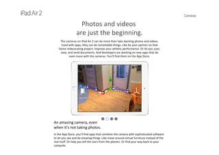 Cameras
Photos and videos
are just the beginning.
The cameras on iPad Air 2 can do more than take dazzling photos and videos. 
Used with apps, they can do remarkable things. Like be your partner on that 
home redecorating project. Improve your athletic performance. Or let you scan, 
save, and send documents. And developers are working on new apps that do 
even more with the cameras. You’ll find them on the App Store.
An amazing camera, even
when it’s not taking photos.
In the App Store, you’ll find apps that combine the camera with sophisticated software
to let you see and do amazing things. Like move around virtual furniture instead of the 
real stuff. Or help you tell the stars from the planets. Or find your way back to your 
campsite.
 
