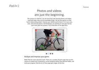 Cameras
Photos and videos
are just the beginning.
The cameras on iPad Air 2 can do more than take dazzling photos and videos. 
Used with apps, they can do remarkable things. Like be your partner on that 
home redecorating project. Improve your athletic performance. Or let you scan, 
save, and send documents. And developers are working on new apps that do 
even more with the cameras. You’ll find them on the App Store.
Analyze and improve your game.
Make iPad Air 2 your personal coach. There are a number of sports apps that use the 
camera to analyze your movements, correct problems before they become habits, and 
track your progress. And the list of these apps gets longer all the time.
 