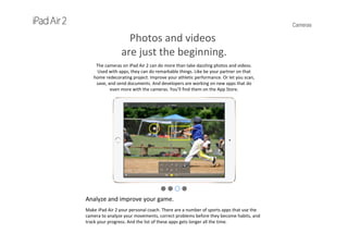 Cameras
Photos and videos
are just the beginning.
The cameras on iPad Air 2 can do more than take dazzling photos and videos. 
Used with apps, they can do remarkable things. Like be your partner on that 
home redecorating project. Improve your athletic performance. Or let you scan, 
save, and send documents. And developers are working on new apps that do 
even more with the cameras. You’ll find them on the App Store.
Analyze and improve your game.
Make iPad Air 2 your personal coach. There are a number of sports apps that use the 
camera to analyze your movements, correct problems before they become habits, and 
track your progress. And the list of these apps gets longer all the time.
 