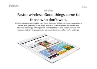 Wireless
Wireless
Faster wireless. Good things come to 
those who don’t wait.
Wireless connections on iPad Air 2 are faster than ever. Wi-Fi is more than twice as fast as 
before, with speeds up to 866 Mbps. And Wi-Fi + Cellular models are packed with 
advanced technology, offering speeds up to 150 Mbps — a 50 percent increase over 
previous models.1 So you can make fast connections, even when you’re on the go.
 
