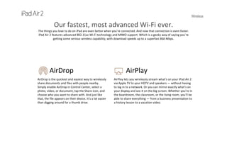 Wireless
Our fastest, most advanced Wi-Fi ever.
The things you love to do on iPad are even better when you’re connected. And now that connection is even faster. 
iPad Air 2 features advanced 802.11ac Wi-Fi technology and MIMO support. Which is a geeky way of saying you’re 
getting some serious wireless capability, with download speeds up to a superfast 866 Mbps.
AirDrop
AirDrop is the quickest and easiest way to wirelessly 
share documents and files with people nearby. 
Simply enable AirDrop in Control Center, select a 
photo, video, or document, tap the Share icon, and 
choose who you want to share with. And just like 
that, the file appears on their device. It’s a lot easier 
than digging around for a thumb drive.
AirPlay
AirPlay lets you wirelessly stream what’s on your iPad Air 2 
via Apple TV to your HDTV and speakers — without having 
to log in to a network. Or you can mirror exactly what’s on 
your display and see it on the big screen. Whether you’re in 
the boardroom, the classroom, or the living room, you’ll be 
able to share everything — from a business presentation to 
a history lesson to a vacation video. 
 