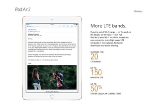 Wireless
More LTE bands.
If you’re out of Wi-Fi range — in the park, at 
the beach, on the road — fear not. 
iPad Air 2 with Wi-Fi + Cellular models let 
you connect to more high‐speed LTE 
networks in more places, for faster 
downloads and easier sharing.
SUPPORT FOR   
20LTE BANDS
UP TO   
150MBPS VIA LTE
UP TO                               
50%
FASTER CELLULAR CONNECTIONS
 