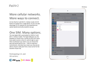 Wireless
More cellular networks. 
More ways to connect.
On the iPad Air 2 with Wi-Fi + Cellular model, 20 LTE 
bands are packed into a single device. So you can take 
advantage of LTE networks for fast download and 
upload speeds practically anywhere you go.
One SIM. Many options.
The new Apple SIM is preinstalled on iPad Air 2 with  
Wi‐Fi + Cellular models. The Apple SIM gives you the 
flexibility to choose from a variety of short‐term plans 
from select carriers in the U.S. and UK right on your  
iPad. So whenever you need it, you can choose the   
plan that works best for you — with no long‐term 
commitments. And when you travel, you may also be 
able to choose a data plan from a local carrier for the 
duration of your trip.
Participating U.S. and 
UK carriers:
 