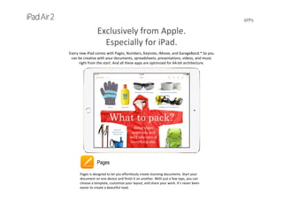 APPs
Exclusively from Apple.            
Especially for iPad.
Every new iPad comes with Pages, Numbers, Keynote, iMovie, and GarageBand.* So you 
can be creative with your documents, spreadsheets, presentations, videos, and music 
right from the start. And all these apps are optimized for 64-bit architecture.
Pages
Pages is designed to let you effortlessly create stunning documents. Start your 
document on one device and finish it on another. With just a few taps, you can 
choose a template, customize your layout, and share your work. It’s never been 
easier to create a beautiful read.
 