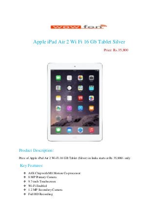 Apple iPad Air 2 Wi Fi 16 Gb Tablet Silver
Price: Rs.35,800
Product Description:
Price of Apple iPad Air 2 Wi-Fi 16 GB Tablet (Silver) in India starts at Rs 35,800/- only
Key Features:
 A8X Chip with M8 Motion Co-processor
 8 MP Primary Camera
 9.7-inch Touchscreen
 Wi-Fi Enabled
 1.2 MP Secondary Camera
 Full HD Recording
 