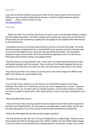 ==== ====

If you want to become proficient at using your iPad, but don't want to spend hours and hours
battling your way through incredibly boring manuals, or attend incredibly expensive special
classes. ...Then I have the answer for you:
http://goo.gl/5OQOc

==== ====



What is an iPad? The new iPad, also known as i-pad or i pad, is one the latest additions made by
the Giant Apple Corporation. The iPad is making waves among mac lovers and even the iPod and
iPhone users are now considering on getting this new gadget or even replacing their older devices
by the new iPad tool!

I will explain here some of the best features that we can find on the new iPad model. The whole
machine has been configured having in mind the Multi-Touch scenario were the consumers uses
no mouse but the fingers to move, scroll and click around the iPad screen. The visual effect
obtained is magic to say the less. All the iPod and iPhone applications will run on the iPad so
that's good news for those owning a mac gadget already.

The iPad screen is an high-resolution LED. It has a built in an Apple Chip that ensures the best
and fastest interaction with the computer. There is nothing in the market nowadays that can be
compared to the iPad yet so it is new on its kind, and it promises to make waves in the market.

Price: Buying the iPad is not a dream, its current price in the market ranges from $499 to even
$400 if you result to be a good bargain finder.

The iPad is thin and light:

it is not a fat or heavy device it is so thin that you can hardly fell its weight on your bag or
briefcase. The screen is 9.7 inches long, we can say it has a magazine size. it is just 1.5 pounds
and half inch thin, you can take it with you virtually anywhere. It has rounded corners so it looks
nicer and it is easier to interact with it when being carried or used on your lap or being hold in your
hands.

What is the iPad Performance?

it has an A4 chip inside, ensuring its performance is actually the best in the market compared to
any other touch-based devices. You can easily run text applications, watch videos, surf the web
and even play games on your iPad, having no worries about performance or productivity.

What is the iPad battery life and what are the storage capacities?

The iPad provide the user with up to 10 hours of battery life on a single charge. There are some
iPad versions that offer the storage choice from 16GB, to 32GB, and even 64GB of flash storage,
so you don't have to worry about lacking of storage space for your photos, movies, music, works,
 