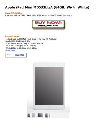 Apple iPad Mini MD533LL/A (64GB, Wi-Fi, White)
Product Description
Apple iPad XX6LL/A Tablet (64GB, Wifi + AT&T 3G, Black) NEWEST MODEL Read more




Product Feature
q   7.9-inch LED-backlit Multi-Touch Display; 1024-by-768 Resolution
q   Apple iOS 6; Dual-Core A5 Chip
q   5 MP iSight Camera; 1080p HD Video Recording
q   Wi-Fi (802.11a/b/g/n); 64 GB Capacity
q   Up to 10 Hours of Battery Life; 0.68 lbs
q   Read more

     Price :
               Check Price
 