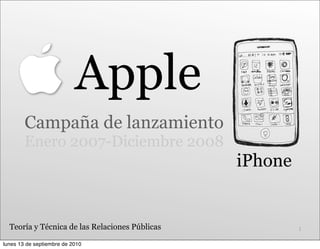 Apple
        Campaña de lanzamiento
        Enero 2007-Diciembre 2008
                                                iPhone


  Teoría y Técnica de las Relaciones Públicas            1

lunes 13 de septiembre de 2010
 