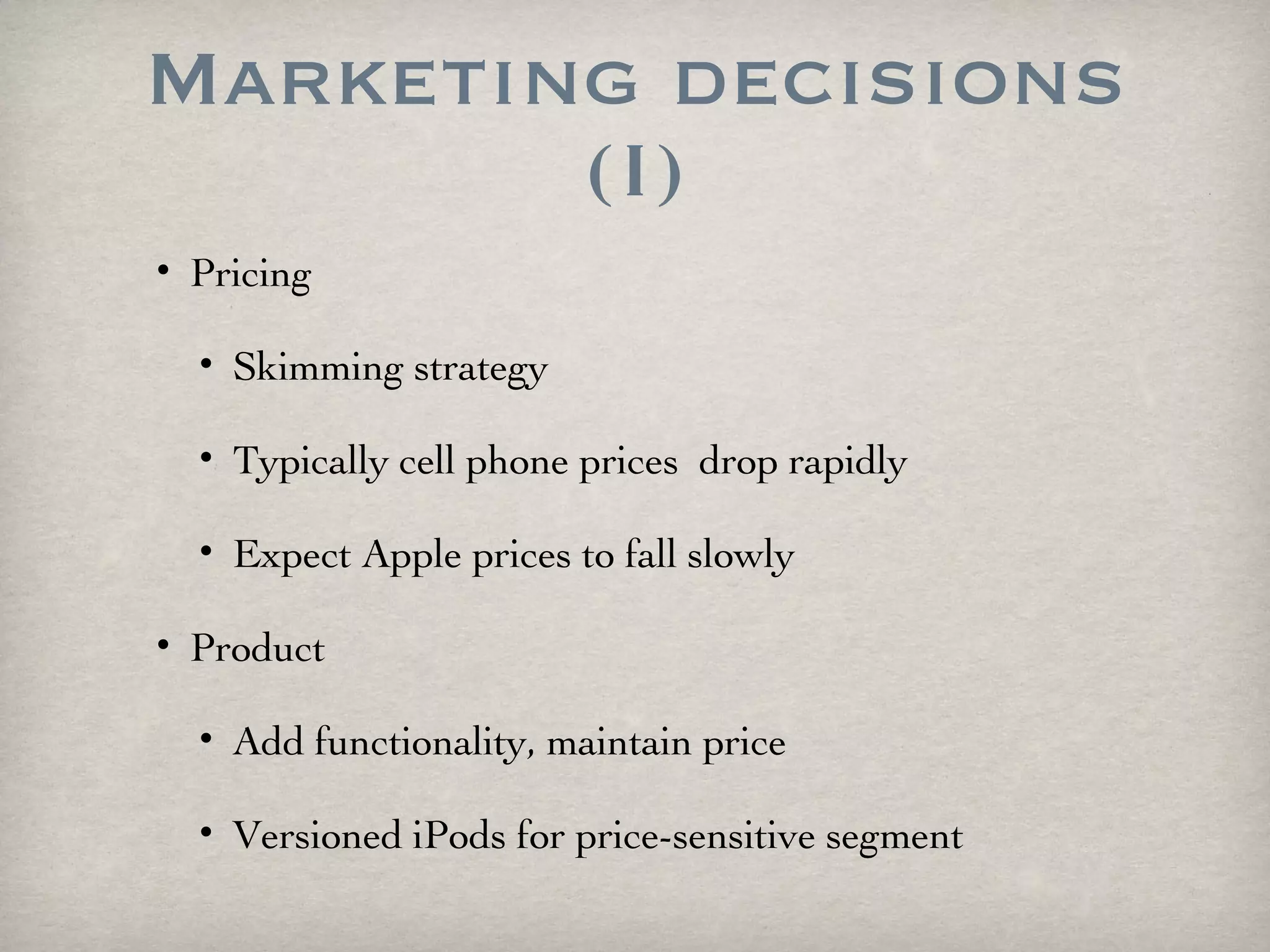 Marketing decisions (I) Pricing Skimming strategy  Typically cell phone prices  drop rapidly Expect Apple prices to fall slowly Product Add functionality, maintain price Versioned iPods for price-sensitive segment 