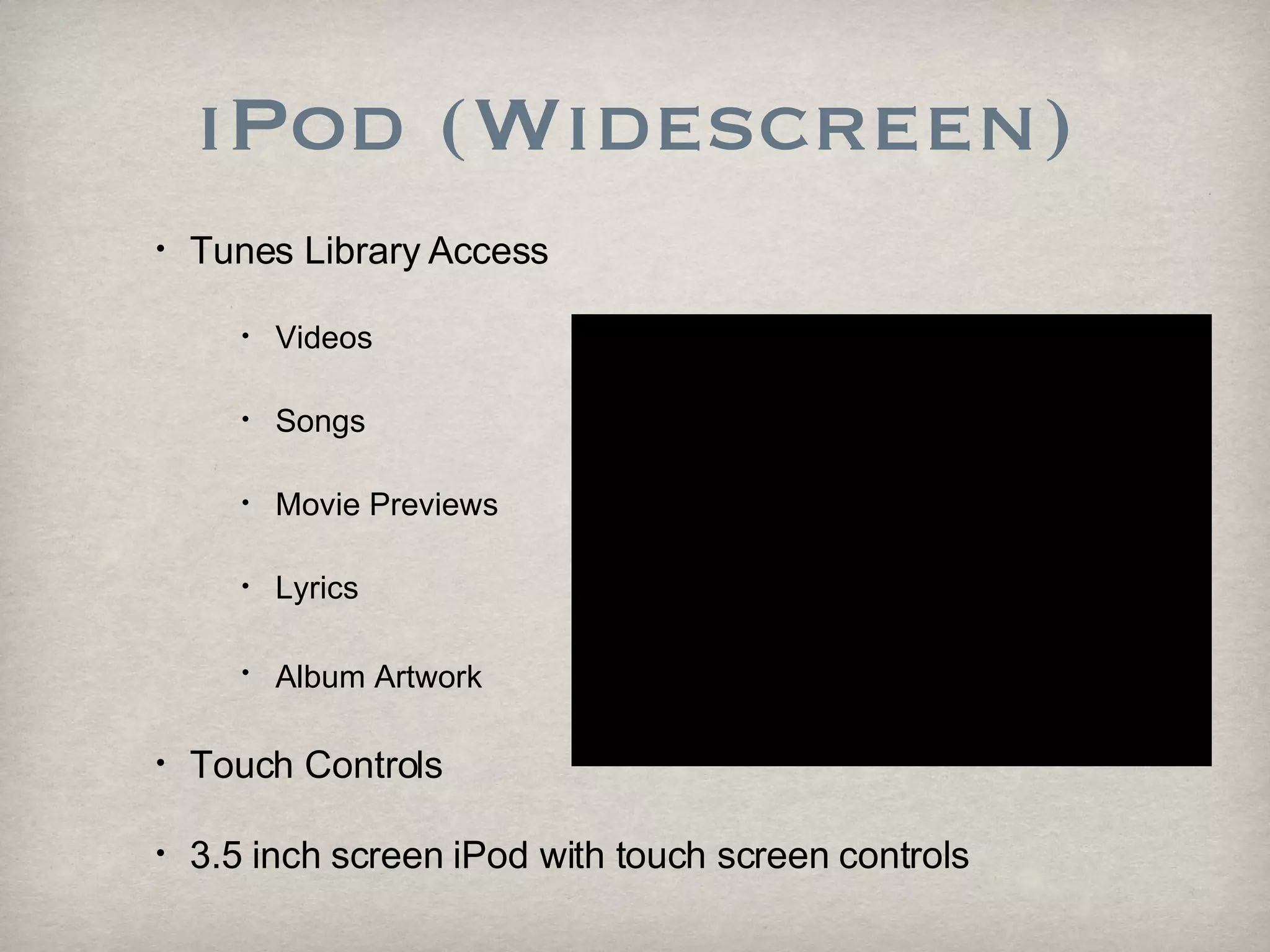 iPod (Widescreen) Tunes Library Access Videos Songs Movie Previews Lyrics  Album Artwork   Touch Controls 3.5 inch screen iPod with touch screen controls 
