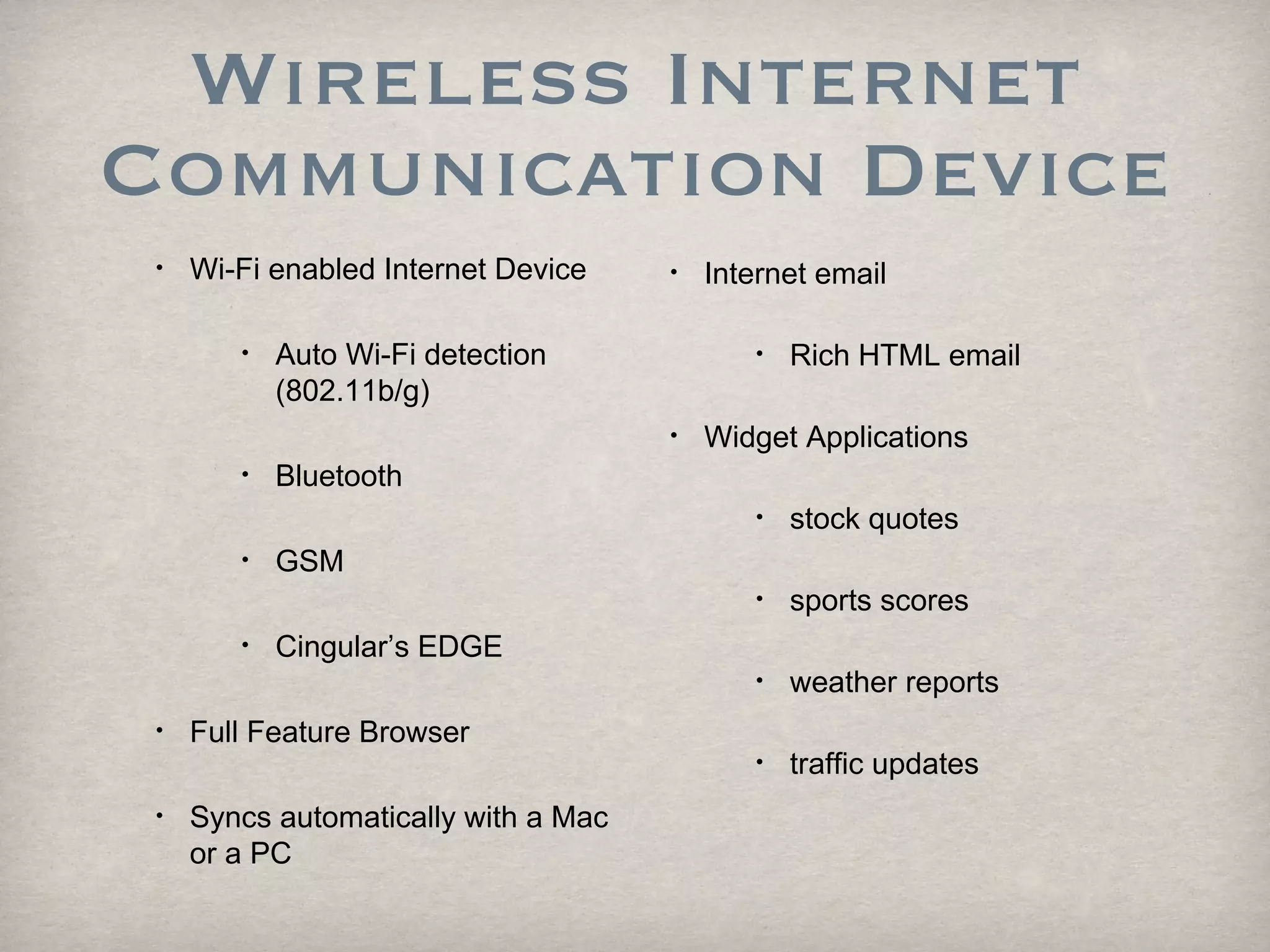 Wireless Internet Communication Device Wi-Fi enabled Internet Device  Auto Wi-Fi detection (802.11b/g) Bluetooth GSM Cingular’s EDGE Full Feature Browser  Syncs automatically with a Mac or a PC Internet email  Rich HTML email  Widget Applications  stock quotes  sports scores weather reports traffic updates 