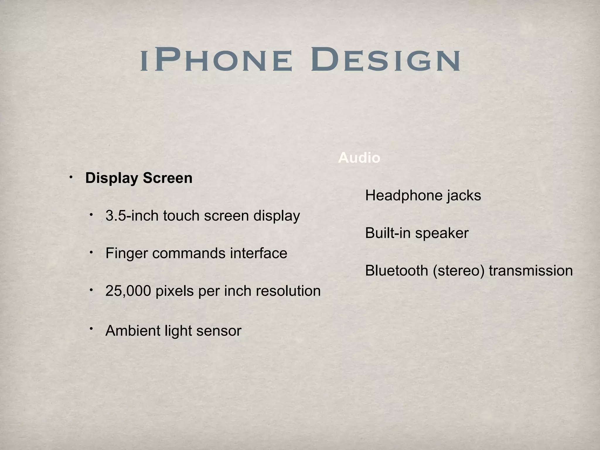 iPhone Design Display Screen 3.5-inch touch screen display  Finger commands interface 25,000 pixels per inch resolution Ambient light sensor   Audio   Headphone jacks Built-in speaker  Bluetooth (stereo) transmission 