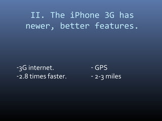 II. The iPhone 3G has
   newer, better features.



-3G internet.        - GPS
-2.8 times faster.   - 2-3 miles
 
