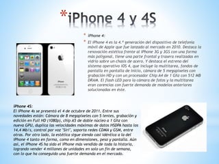 * 
* iPhone 4: 
* El iPhone 4 es la 4.ª generación del dispositivo de telefonía 
móvil de Apple que fue lanzado al mercado en 2010. Destaca la 
renovación estética frente al iPhone 3G y 3GS con una forma 
más poligonal, tiene una parte frontal y trasera realizadas en 
vidrio sobre un chasis de acero. Y destaca el estreno del 
sistema operativo iOS 4, que incluye la multitarea, fondos de 
pantalla en pantalla de inicio, cámara de 5 megapíxeles con 
grabación HD y con un procesador Chip A4 de 1 Ghz con 512 MB 
DRAM. El flash LED para la cámara de fotos y la multitarea 
eran carencias con fuerte demanda de modelos anteriores 
solucionadas en éste. 
iPhone 4S: 
El iPhone 4s se presentó el 4 de octubre de 2011. Entre sus 
novedades están: Cámara de 8 megapixeles con 5 lentes, grabación y 
edición en Full HD (1080p), chip A5 de doble núcleo a 1 Ghz con 
nueva GPU, duplica las velocidades máximas de datos HSDPA hasta los 
14,4 Mb/s, control por voz "Siri", soporta redes CDMA y GSM, entre 
otras. Por otro lado, la estética sigue siendo casi idéntica a la del 
iPhone 4 tanto en forma, como en dimensiones, peso y pantalla. Aún 
así, el iPhone 4S ha sido el iPhone más vendido de toda la historia, 
logrando vender 4 millones de unidades en solo un fin de semana, 
con lo que ha conseguido una fuerte demanda en el mercado. 
 