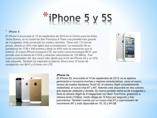 * 
* iPhone 5: 
El iPhone 5 anunciado el 12 de septiembre de 2012 en el Centro para las Artes 
Yerba Buena, en la ciudad de San Francisco.9 Tiene una pantalla más grande 
de 4 pulgadas. Está construido en cristal y aluminio. Tiene solo 7,6 mm de 
grosor, siendo un 20% más ligero que su predecesor. La resolución de su 
pantalla es de 1136 x 640 píxeles y tiene un 44% más de saturación que la 
anterior. El nuevo iPhone incorpora LTE, así como nueva tecnología Wi-Fi, que 
permite usar la banda de 5 GHz y alcanzar velocidades de 150 Mbit/s. Trae 
nuevo procesador, A6, dos veces más rápido que el A5 del iPhone 4S y un 22% 
más pequeño. También ha mejorado la batería. Ahora dura 10 horas de 
navegación con Wi-Fi y 8 horas con LTE. 
iPhone 5s: 
El iPhone 5S, anunciado el 10 de septiembre de 2013, es la séptima 
generación e incorpora muchas y mejores características, como el nuevo 
sensor de huellas dactilares Touch ID, la cámara iSight completamente 
rediseñada, el nuevo chip A7 y M7. Además está disponible en tres colores: 
gris espacial, plateado y dorado. Su nueva pantalla retina es de 4 pulgadas y 
tiene la cámara iSight de 8 megapíxels con flash TrueTrone, grabación a 
cámara lenta (120fps), modo ráfaga de 10 fotos por segundo y foto 
panorámica. También cuenta con un nuevo chip A7 y coprocesador de 
movimiento M7 y está disponible en 16, 32 y 64 GB. 
 