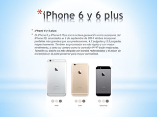 * 
* iPhone 6 y 6 plus: 
* El iPhone 6 y iPhone 6 Plus son la octava generación como sucesores del 
iPhone 5S, anunciados el 9 de septiembre de 2014. Ambos incorporan 
pantallas más grandes que sus predecesores, 4,7 pulgadas y 5,5 pulgadas 
respectivamente. También su procesador es más rápido y con mayor 
rendimiento, y tanto su cámara como la conexión Wi-Fi están mejoradas. 
También su diseño es más delgado con bordes redondeados y el botón de 
encendido en la parte posterior para mayor comodidad. 
