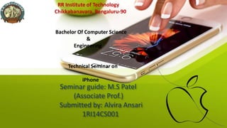Seminar guide: M.S Patel
(Associate Prof.)
Submitted by: Alvira Ansari
1RI14CS001
RR Institute of Technology
Chikkabanavara, Bengaluru-90
Bachelor Of Computer Science
&
Engineering
Technical Seminar on
iPhone
 