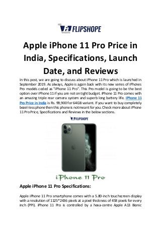 Apple iPhone 11 Pro Price in
India, Specifications, Launch
Date, and Reviews
In this post, we are going to discuss about iPhone 11 Pro which is launched in
September 2019. As always, Apple is again back with its new series of iPhones
Pro models coded as "iPhone 11 Pro". This Pro model is going to be the best
option over iPhone 11 if you are not on tight budget. iPhone 11 Pro comes with
an amazing triple rear camera system and superb long battery life. iPhone 11
Pro Price in India is Rs. 99,900 for 64GB variant. If you want to buy completely
bezel-less phone then this phone is not meant for you. Check more about iPhone
11 Pro Price, Specifications and Reviews in the below sections.
Apple iPhone 11 Pro Specifications:
Apple iPhone 11 Pro smartphone comes with a 5.80-inch touchscreen display
with a resolution of 1125*2436 pixels at a pixel thickness of 458 pixels for every
inch (PPI). iPhone 11 Pro is controlled by a hexa-centre Apple A13 Bionic
 