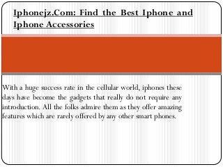 With a huge success rate in the cellular world, iphones these
days have become the gadgets that really do not require any
introduction. All the folks admire them as they offer amazing
features which are rarely offered by any other smart phones.
Iphonejz.Com: Find the Best Iphone and
Iphone Accessories
 
