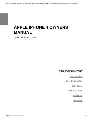 APPLE IPHONE 4 OWNERS
MANUAL
-- | PDF | 296.97 | 15 Jul, 2016
TABLE OF CONTENT
Introduction
Brief Description
Main Topic
Technical Note
Appendix
Glossary
Save this Book to Read apple iphone 4 owners manual PDF eBook at our Online Library. Get apple iphone 4 owners manual PDF file for free from our online library
PDF file: apple iphone 4 owners manual Page: 1
 