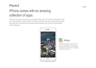 iOS 8
iPhone comes with an amazing
collection of apps.
iPhone 6 is ready to do big things, and everyday things, right out of the box. Edit photos on the
go. Create the perfect playlist. Ask Siri to book you a dinner reservation. iPhone comes packed
with great built-in apps that are optimized to take advantage of the A8 chip’s 64-bit desktop-
class architecture.
Maps
Incredibly sharp graphics and text, even when
you zoom in. Spoken turn-by-turn directions.
Real-time traffic conditions. And photo-realistic,
interactive 3D views with Flyover. The Maps app
is a destination unto itself.
 