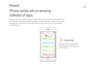 iOS 8
iPhone comes with an amazing
collection of apps.
iPhone 6 is ready to do big things, and everyday things, right out of the box. Edit photos on the
go. Create the perfect playlist. Ask Siri to book you a dinner reservation. iPhone comes packed
with great built-in apps that are optimized to take advantage of the A8 chip’s 64-bit desktop-
class architecture.
Calendar
Manage your busy schedule with the Calendar
app. View by list, day, or month. Switch from
portrait to landscape to see more days at once on
your Retina HD display.
 