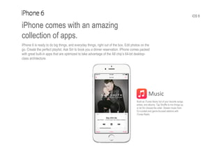 iOS 8
iPhone comes with an amazing
collection of apps.
iPhone 6 is ready to do big things, and everyday things, right out of the box. Edit photos on the
go. Create the perfect playlist. Ask Siri to book you a dinner reservation. iPhone comes packed
with great built-in apps that are optimized to take advantage of the A8 chip’s 64-bit desktop-
class architecture.
Music
Build an iTunes library full of your favorite songs,
artists, and albums. Tap Shuffle to mix things up,
or let Siri choose the order. Stream music from
DJ-curated and genre-focused stations with
iTunes Radio.
 