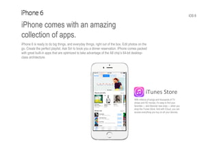 iOS 8
iPhone comes with an amazing
collection of apps.
iPhone 6 is ready to do big things, and everyday things, right out of the box. Edit photos on the
go. Create the perfect playlist. Ask Siri to book you a dinner reservation. iPhone comes packed
with great built-in apps that are optimized to take advantage of the A8 chip’s 64-bit desktop-
class architecture.
iTunes Store
With millions of songs and thousands of TV
shows and HD movies, it’s easy to find your
favorites — and discover new ones — when you
shop the iTunes Store. And with iCloud, you can
access everything you buy on all your devices.
 