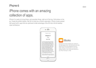 iOS 8
iPhone comes with an amazing
collection of apps.
iPhone 6 is ready to do big things, and everyday things, right out of the box. Edit photos on the
go. Create the perfect playlist. Ask Siri to book you a dinner reservation. iPhone comes packed
with great built-in apps that are optimized to take advantage of the A8 chip’s 64-bit desktop-
class architecture.
iBooks
Download and read everything from classics to
the latest page-turners. Add bookmarks and notes.
Adjust the font size and background color for
easier reading. And with iCloud, you can start
reading a book on your iPhone and continue on
your iPad, iPod touch, or Mac.
 