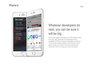 iOS 8
Whatever developers do
next, you can be sure it
will be big.
iOS 8 is the biggest iOS release ever. With deeper access
and more tools, developers are leveraging the new
capabilities of iOS 8 to create amazing apps and features.
You’ll see new keyboard options, you'll have even more
ways to share your content, and you’ll be able to use
iCloud and Touch ID in ways you never have before.
 