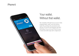 Your wallet.
Without that wallet.
We completely rethought how you pay to make
shopping faster, easier, and more secure.
Apple Pay combines the convenience and
security of Touch ID and Passbook with NFC
technology. So you can use iPhone 6 to pay
in stores and within apps with a single touch.
 