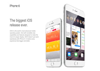 The biggest iOS
release ever.
iOS 8 is the world’s most advanced mobile
operating system. And with incredible new
capabilities and features designed to make the
most of a larger display, iOS 8 doesn’t just work
seamlessly with iPhone 6. It makes every
experience feel bigger and better.
 